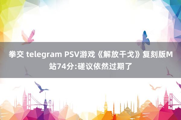 拳交 telegram PSV游戏《解放干戈》复刻版M站74分:磋议依然过期了