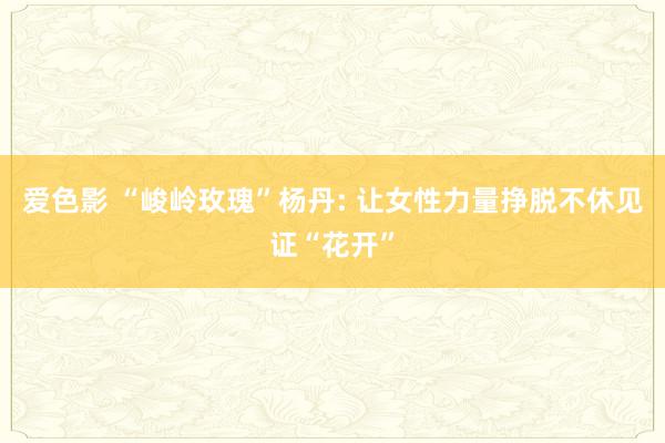 爱色影 “峻岭玫瑰”杨丹: 让女性力量挣脱不休见证“花开”