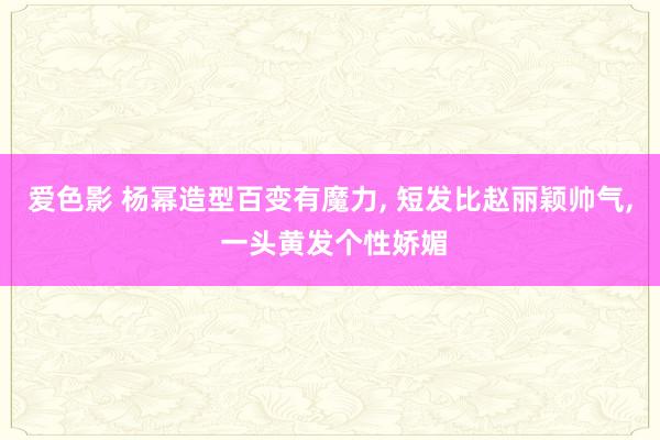 爱色影 杨幂造型百变有魔力， 短发比赵丽颖帅气， 一头黄发个性娇媚