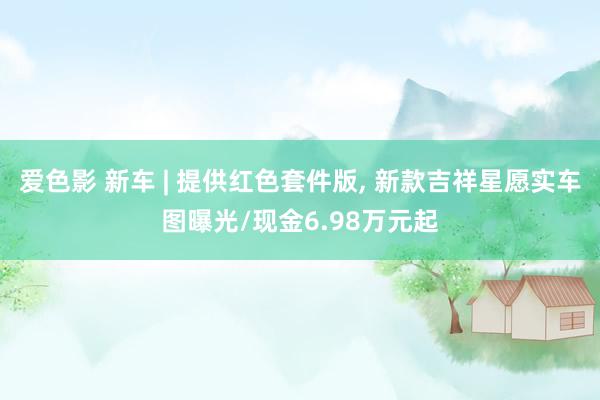 爱色影 新车 | 提供红色套件版， 新款吉祥星愿实车图曝光/现金6.98万元起