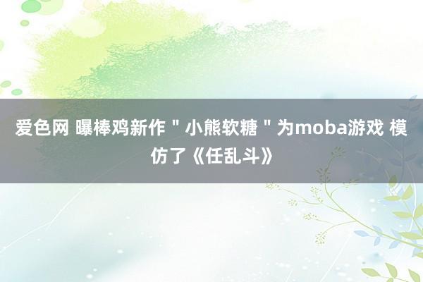 爱色网 曝棒鸡新作＂小熊软糖＂为moba游戏 模仿了《任乱斗》