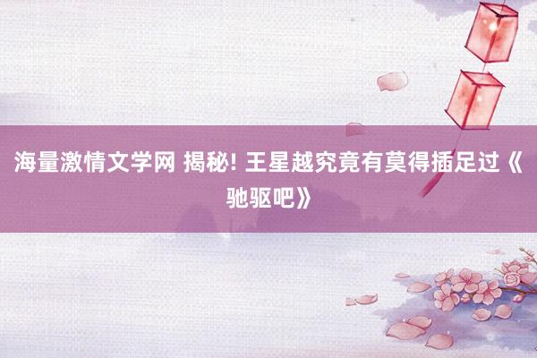 海量激情文学网 揭秘! 王星越究竟有莫得插足过《驰驱吧》