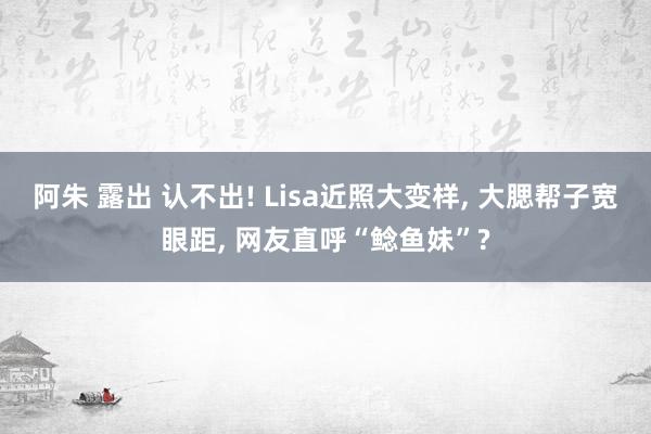 阿朱 露出 认不出! Lisa近照大变样， 大腮帮子宽眼距， 网友直呼“鲶鱼妹”?
