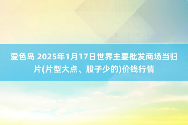 爱色岛 2025年1月17日世界主要批发商场当归片(片型大点、股子少的)价钱行情
