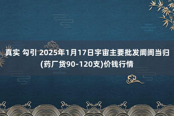 真实 勾引 2025年1月17日宇宙主要批发阛阓当归(药厂货90-120支)价钱行情