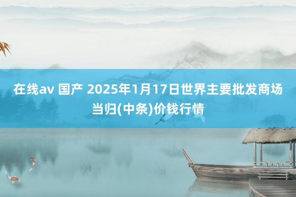 在线av 国产 2025年1月17日世界主要批发商场当归(中条)价钱行情