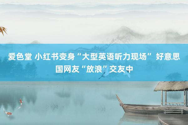 爱色堂 小红书变身“大型英语听力现场” 好意思国网友“放浪”交友中