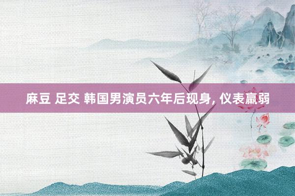 麻豆 足交 韩国男演员六年后现身， 仪表羸弱
