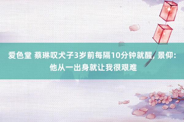 爱色堂 蔡琳叹犬子3岁前每隔10分钟就醒， 景仰: 他从一出身就让我很艰难