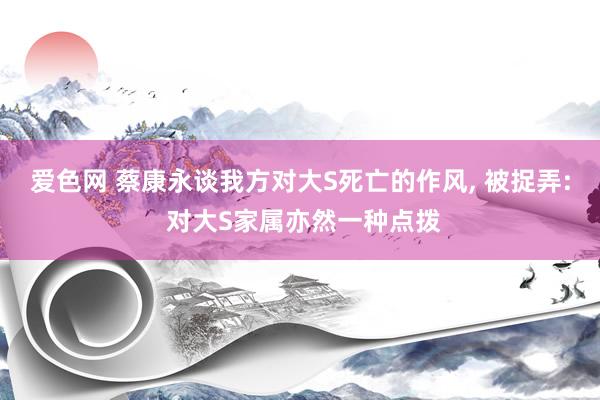 爱色网 蔡康永谈我方对大S死亡的作风， 被捉弄: 对大S家属亦然一种点拨
