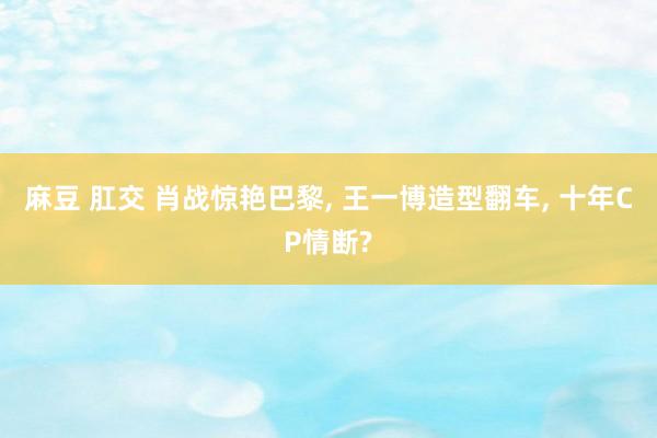 麻豆 肛交 肖战惊艳巴黎， 王一博造型翻车， 十年CP情断?