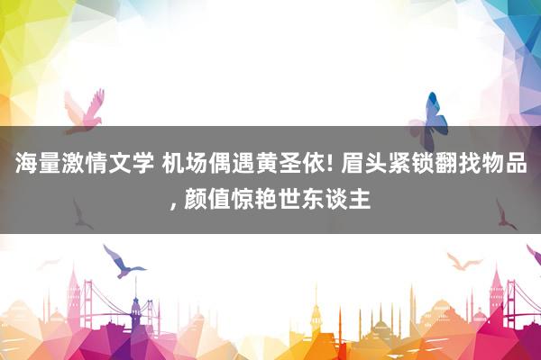 海量激情文学 机场偶遇黄圣依! 眉头紧锁翻找物品， 颜值惊艳世东谈主