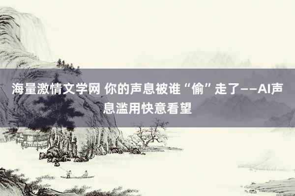 海量激情文学网 你的声息被谁“偷”走了——AI声息滥用快意看望