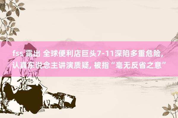 fss 露出 全球便利店巨头7-11深陷多重危险， 认真东说念主讲演质疑， 被指“毫无反省之意”
