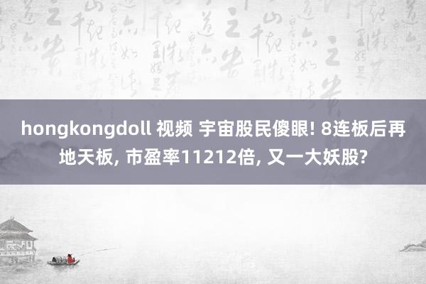 hongkongdoll 视频 宇宙股民傻眼! 8连板后再地天板， 市盈率11212倍， 又一大妖股?