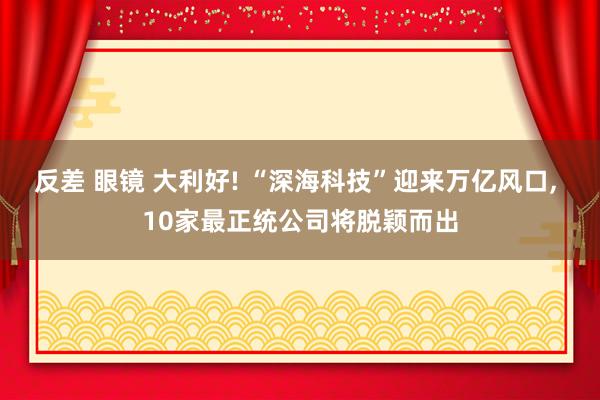 反差 眼镜 大利好! “深海科技”迎来万亿风口， 10家最正统公司将脱颖而出