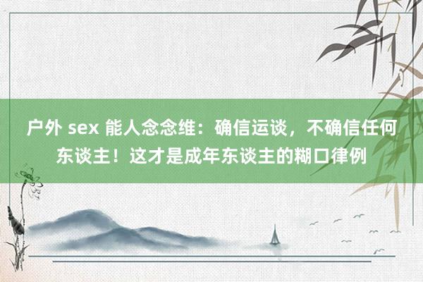 户外 sex 能人念念维：确信运谈，不确信任何东谈主！这才是成年东谈主的糊口律例