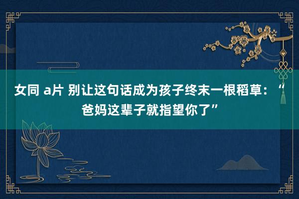女同 a片 别让这句话成为孩子终末一根稻草：“爸妈这辈子就指望你了”