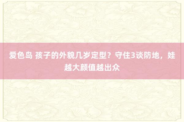 爱色岛 孩子的外貌几岁定型？守住3谈防地，娃越大颜值越出众