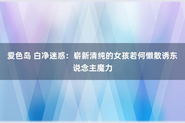 爱色岛 白净迷惑：崭新清纯的女孩若何懒散诱东说念主魔力