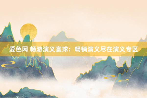 爱色网 畅游演义寰球：畅销演义尽在演义专区