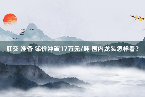 肛交 准备 锑价冲破17万元/吨 国内龙头怎样看？
