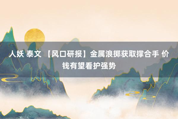 人妖 泰文 【风口研报】金属浪掷获取撑合手 价钱有望看护强势