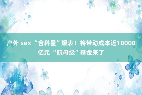 户外 sex “含科量”爆表！将带动成本近10000亿元 “航母级”基金来了