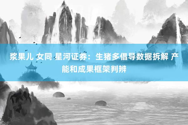 浆果儿 女同 星河证券：生猪多倡导数据拆解 产能和成果框架判辨