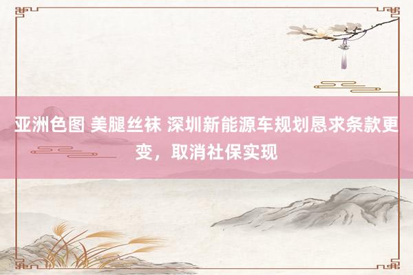 亚洲色图 美腿丝袜 深圳新能源车规划恳求条款更变，取消社保实现