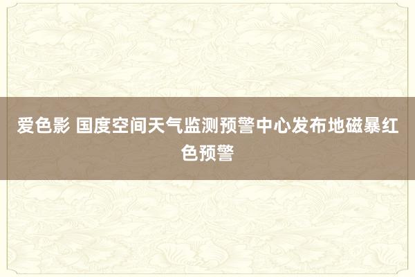 爱色影 国度空间天气监测预警中心发布地磁暴红色预警