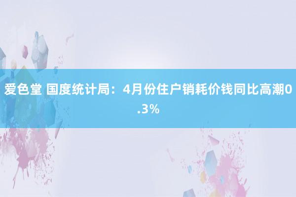 爱色堂 国度统计局：4月份住户销耗价钱同比高潮0.3%