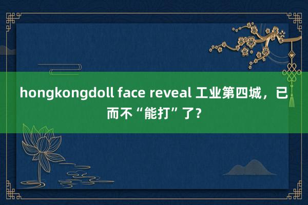 hongkongdoll face reveal 工业第四城，已而不“能打”了？