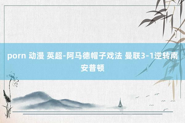 porn 动漫 英超-阿马德帽子戏法 曼联3-1逆转南安普顿