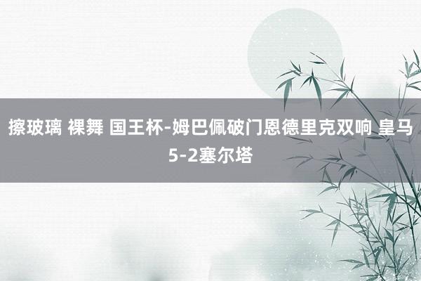 擦玻璃 裸舞 国王杯-姆巴佩破门恩德里克双响 皇马5-2塞尔塔