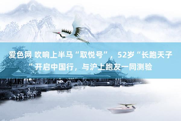 爱色网 吹响上半马“取悦号”，52岁“长跑天子”开启中国行，与沪上跑友一同测验