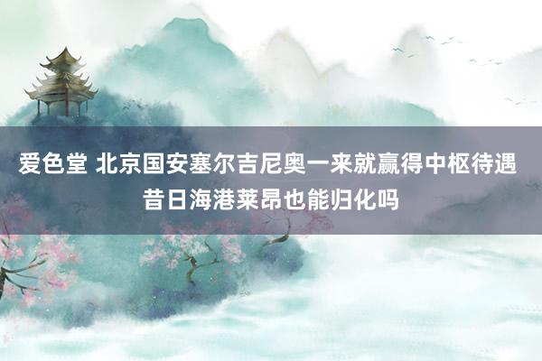 爱色堂 北京国安塞尔吉尼奥一来就赢得中枢待遇 昔日海港莱昂也能归化吗