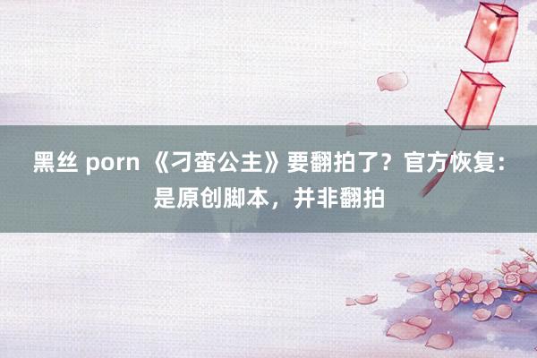 黑丝 porn 《刁蛮公主》要翻拍了？官方恢复：是原创脚本，并非翻拍