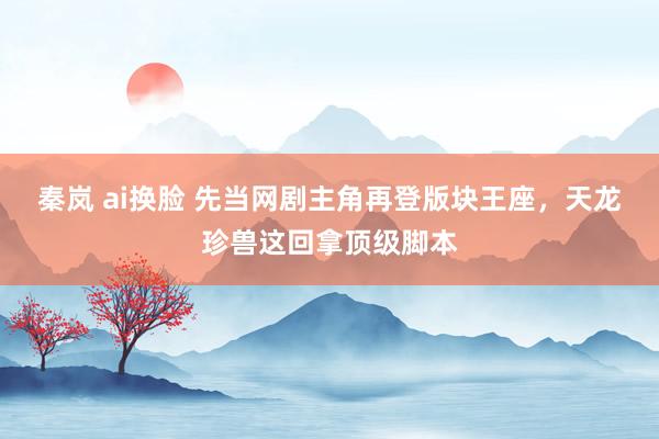 秦岚 ai换脸 先当网剧主角再登版块王座，天龙珍兽这回拿顶级脚本