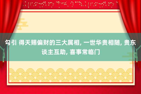 勾引 得天赐偏财的三大属相， 一世华贵相随， 贵东谈主互助， 喜事常临门