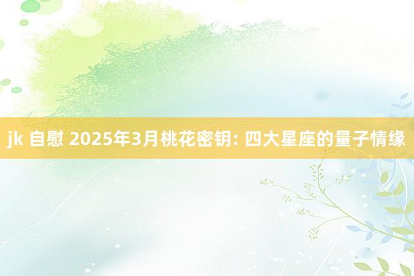 jk 自慰 2025年3月桃花密钥: 四大星座的量子情缘