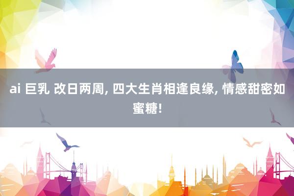 ai 巨乳 改日两周， 四大生肖相逢良缘， 情感甜密如蜜糖!