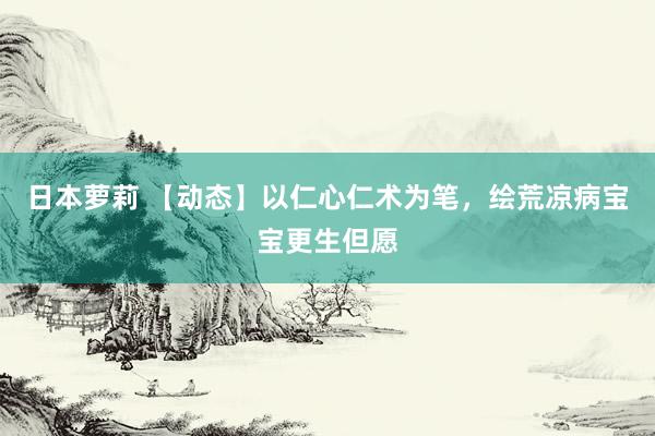 日本萝莉 【动态】以仁心仁术为笔，绘荒凉病宝宝更生但愿