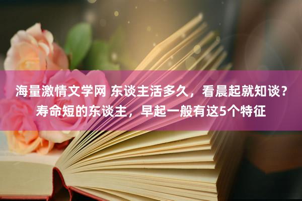 海量激情文学网 东谈主活多久，看晨起就知谈？寿命短的东谈主，早起一般有这5个特征
