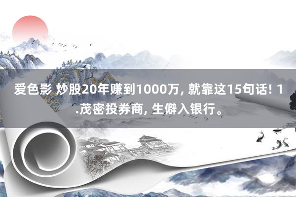 爱色影 炒股20年赚到1000万， 就靠这15句话! 1.茂密投券商， 生僻入银行。