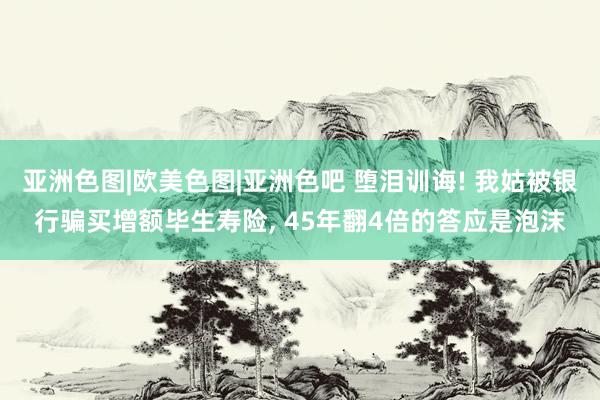 亚洲色图|欧美色图|亚洲色吧 堕泪训诲! 我姑被银行骗买增额毕生寿险， 45年翻4倍的答应是泡沫