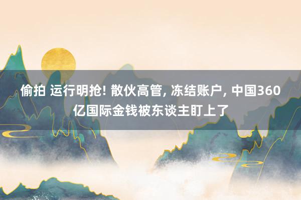 偷拍 运行明抢! 散伙高管， 冻结账户， 中国360亿国际金钱被东谈主盯上了
