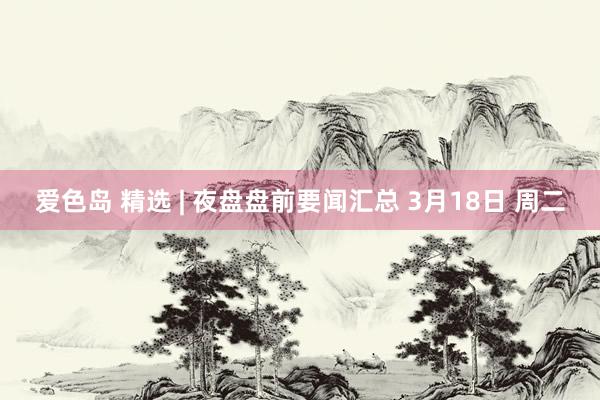 爱色岛 精选 | 夜盘盘前要闻汇总 3月18日 周二