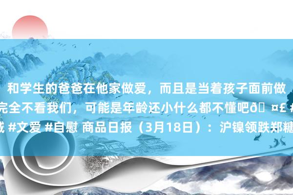 和学生的爸爸在他家做爱，而且是当着孩子面前做爱，太刺激了，孩子完全不看我们，可能是年龄还小什么都不懂吧🤣 #同城 #文爱 #自慰 商品日报（3月18日）：沪镍领跌郑糖走强 海外金价再创历史新高