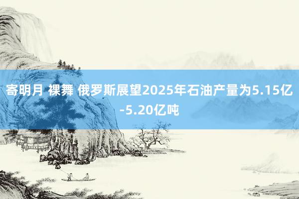 寄明月 裸舞 俄罗斯展望2025年石油产量为5.15亿-5.20亿吨